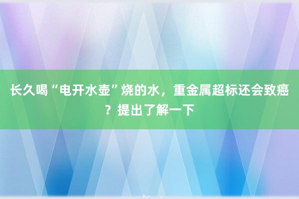 长久喝“电开水壶”烧的水，重金属超标还会致癌？提出了解一下