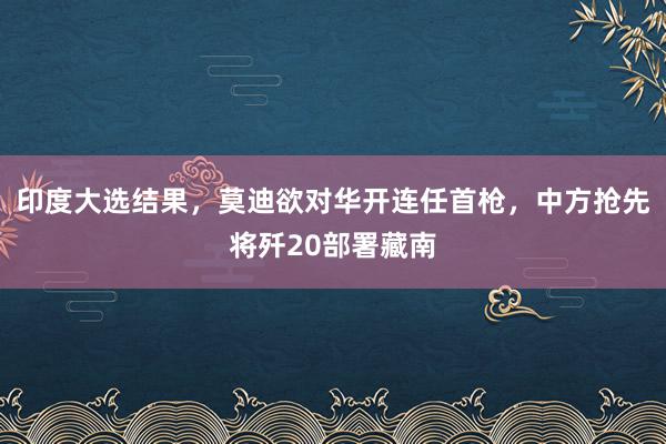 印度大选结果，莫迪欲对华开连任首枪，中方抢先将歼20部署藏南