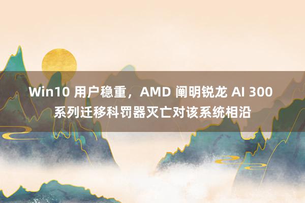 Win10 用户稳重，AMD 阐明锐龙 AI 300 系列迁移科罚器灭亡对该系统相沿