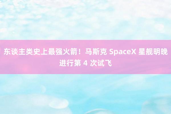 东谈主类史上最强火箭！马斯克 SpaceX 星舰明晚进行第 4 次试飞