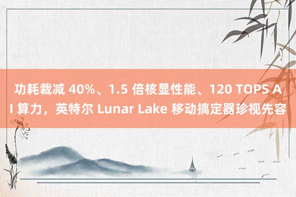 功耗裁减 40%、1.5 倍核显性能、120 TOPS AI 算力，英特尔 Lunar Lake 移动搞定器珍视先容