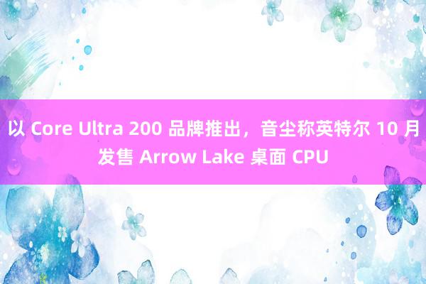 以 Core Ultra 200 品牌推出，音尘称英特尔 10 月发售 Arrow Lake 桌面 CPU