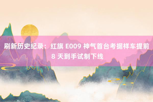 刷新历史纪录：红旗 E009 神气首台考据样车提前 8 天到手试制下线