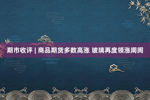 期市收评 | 商品期货多数高涨 玻璃再度领涨阛阓