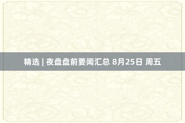 精选 | 夜盘盘前要闻汇总 8月25日 周五