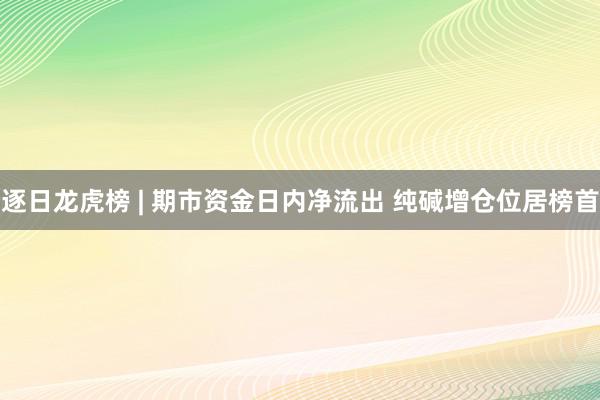 逐日龙虎榜 | 期市资金日内净流出 纯碱增仓位居榜首