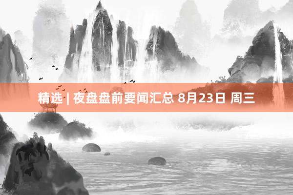 精选 | 夜盘盘前要闻汇总 8月23日 周三