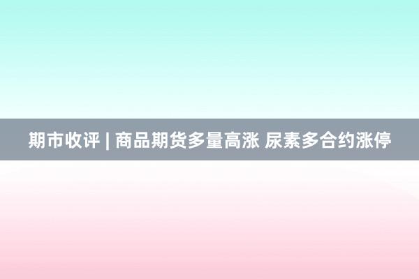 期市收评 | 商品期货多量高涨 尿素多合约涨停