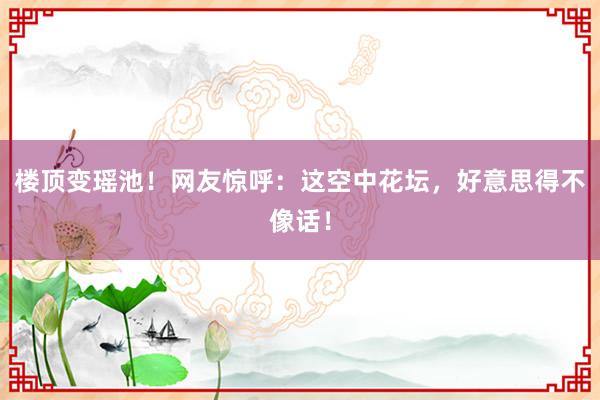 楼顶变瑶池！网友惊呼：这空中花坛，好意思得不像话！