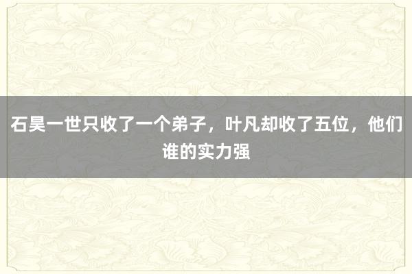 石昊一世只收了一个弟子，叶凡却收了五位，他们谁的实力强