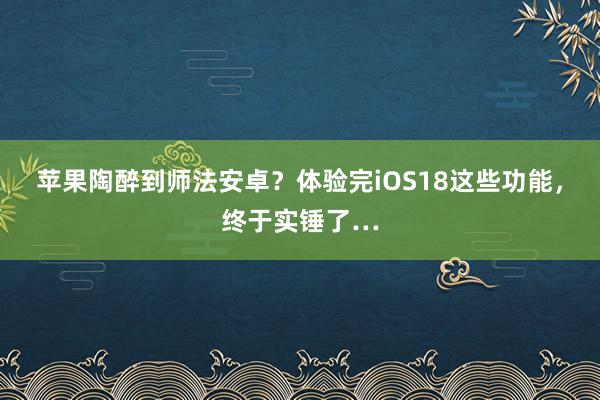 苹果陶醉到师法安卓？体验完iOS18这些功能，终于实锤了…