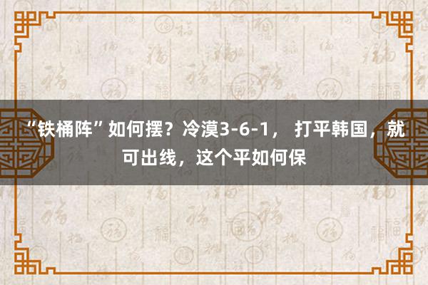 “铁桶阵”如何摆？冷漠3-6-1， 打平韩国，就可出线，这个平如何保