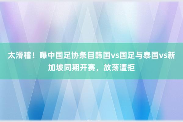 太滑稽！曝中国足协条目韩国vs国足与泰国vs新加坡同期开赛，放荡遭拒