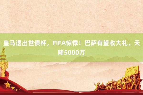 皇马退出世俱杯，FIFA惊悸！巴萨有望收大礼，天降5000万