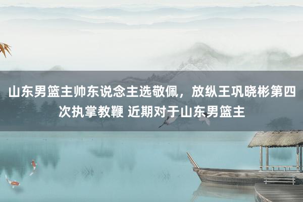 山东男篮主帅东说念主选敬佩，放纵王巩晓彬第四次执掌教鞭 近期对于山东男篮主