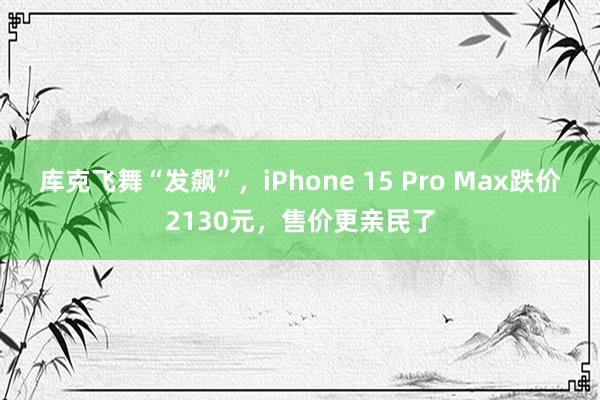 库克飞舞“发飙”，iPhone 15 Pro Max跌价2130元，售价更亲民了