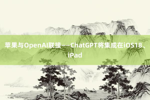 苹果与OpenAI联接——ChatGPT将集成在iOS18、iPad