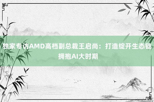 独家专访AMD高档副总裁王启尚：打造绽开生态链 拥抱AI大时期