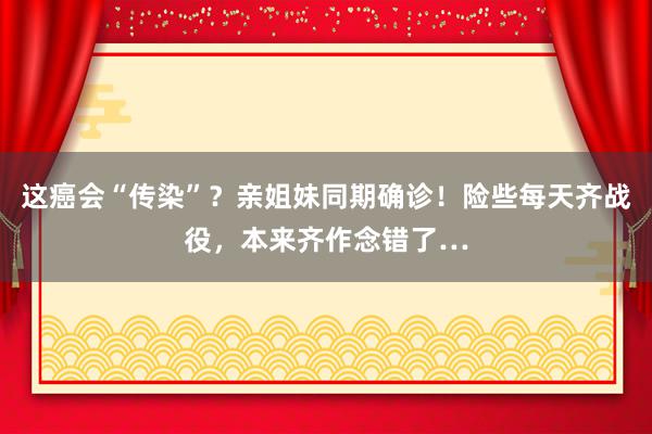 这癌会“传染”？亲姐妹同期确诊！险些每天齐战役，本来齐作念错了…