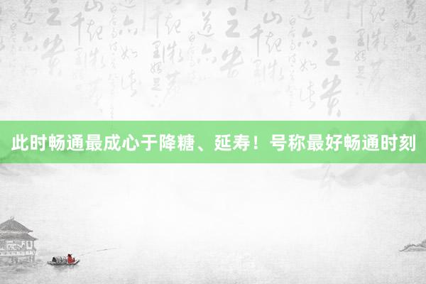 此时畅通最成心于降糖、延寿！号称最好畅通时刻