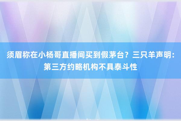 须眉称在小杨哥直播间买到假茅台？三只羊声明：第三方约略机构不具泰斗性