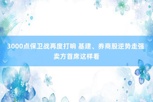 3000点保卫战再度打响 基建、券商股逆势走强 卖方首席这样看