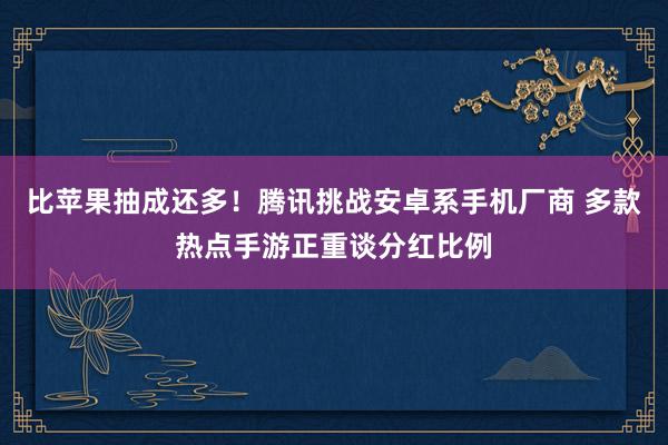 比苹果抽成还多！腾讯挑战安卓系手机厂商 多款热点手游正重谈分红比例