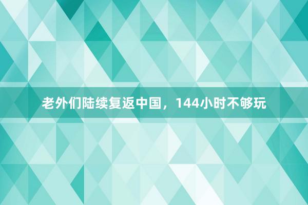 老外们陆续复返中国，144小时不够玩