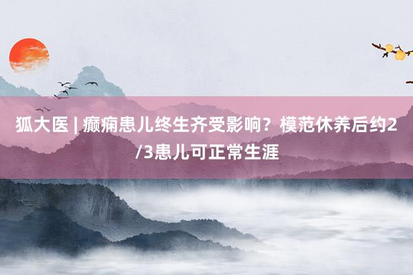 狐大医 | 癫痫患儿终生齐受影响？模范休养后约2/3患儿可正常生涯