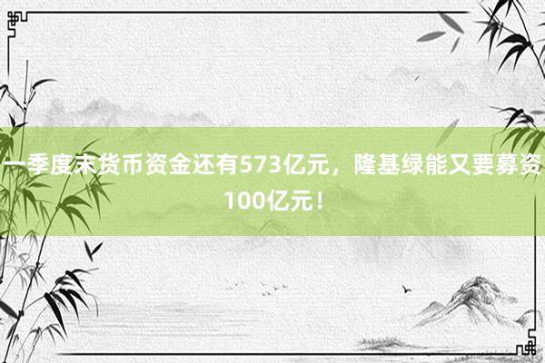 一季度末货币资金还有573亿元，隆基绿能又要募资100亿元！