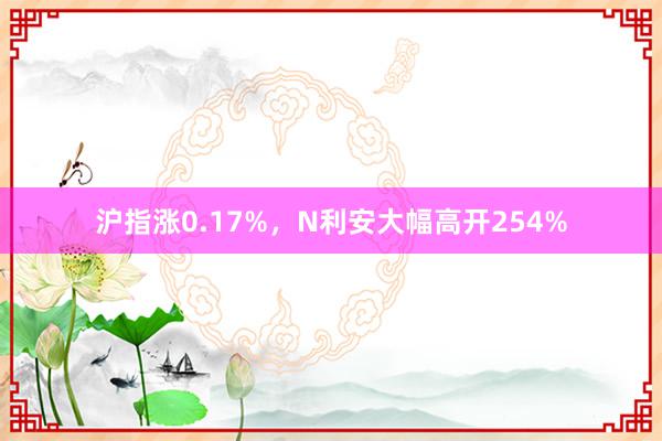 沪指涨0.17%，N利安大幅高开254%