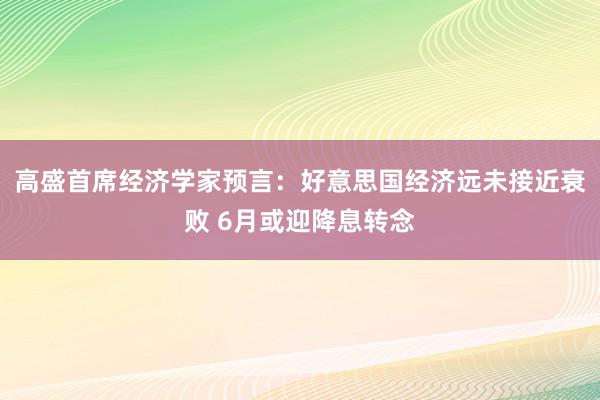 高盛首席经济学家预言：好意思国经济远未接近衰败 6月或迎降息转念