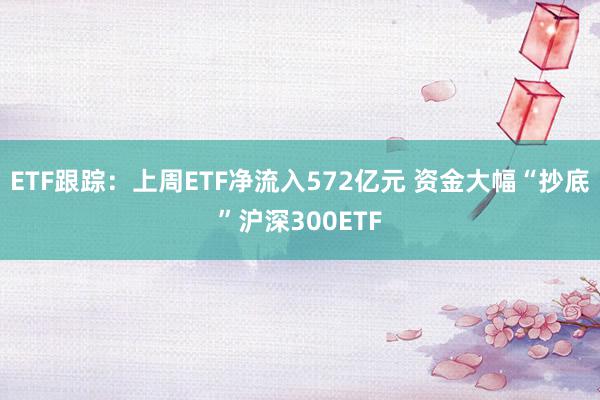 ETF跟踪：上周ETF净流入572亿元 资金大幅“抄底”沪深300ETF