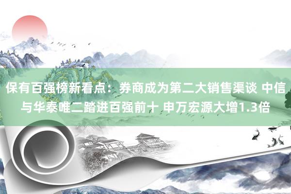 保有百强榜新看点：券商成为第二大销售渠谈 中信与华泰唯二踏进百强前十 申万宏源大增1.3倍