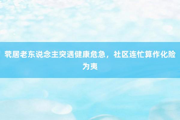 茕居老东说念主突遇健康危急，社区连忙算作化险为夷