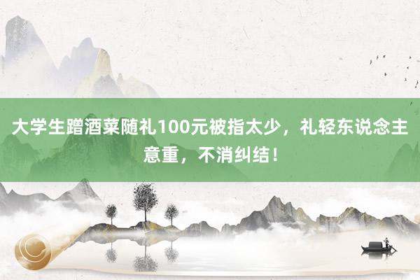 大学生蹭酒菜随礼100元被指太少，礼轻东说念主意重，不消纠结！