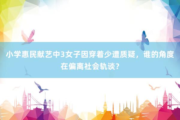 小学惠民献艺中3女子因穿着少遭质疑，谁的角度在偏离社会轨谈？