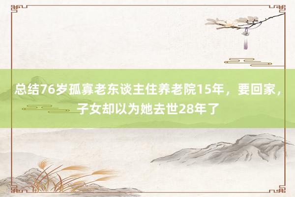 总结76岁孤寡老东谈主住养老院15年，要回家，子女却以为她去世28年了