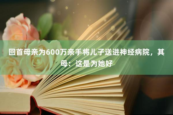 回首母亲为600万亲手将儿子送进神经病院，其母：这是为她好