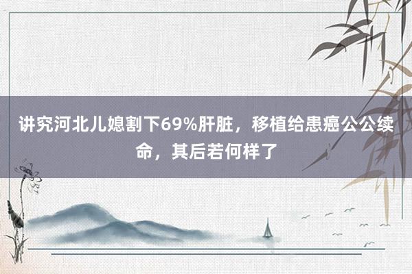 讲究河北儿媳割下69%肝脏，移植给患癌公公续命，其后若何样了