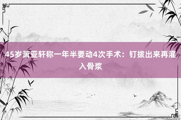 45岁萧亚轩称一年半要动4次手术：钉拔出来再灌入骨浆