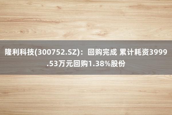 隆利科技(300752.SZ)：回购完成 累计耗资3999.53万元回购1.38%股份