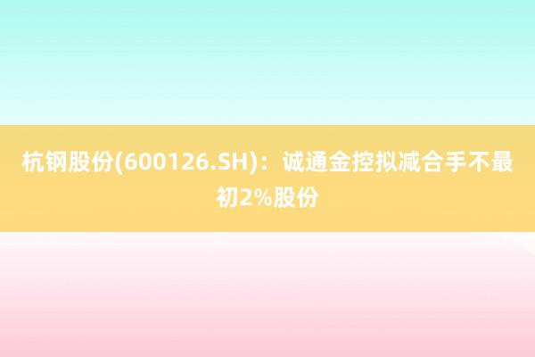 杭钢股份(600126.SH)：诚通金控拟减合手不最初2%股份