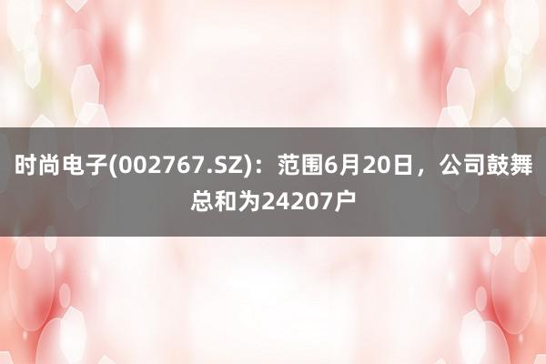 时尚电子(002767.SZ)：范围6月20日，公司鼓舞总和为24207户