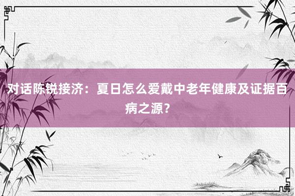 对话陈锐接济：夏日怎么爱戴中老年健康及证据百病之源？