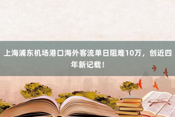 上海浦东机场港口海外客流单日阻难10万，创近四年新记载！