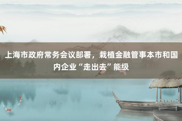 上海市政府常务会议部署，栽植金融管事本市和国内企业“走出去”能级