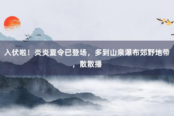 入伏啦！炎炎夏令已登场，多到山泉瀑布郊野地带，散散播