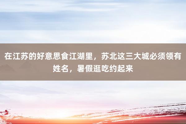 在江苏的好意思食江湖里，苏北这三大城必须领有姓名，暑假逛吃约起来