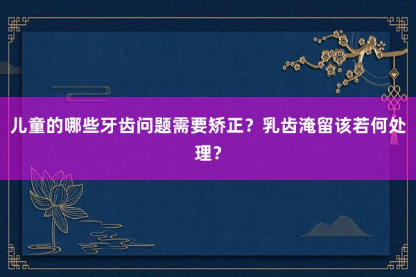 儿童的哪些牙齿问题需要矫正？乳齿淹留该若何处理？